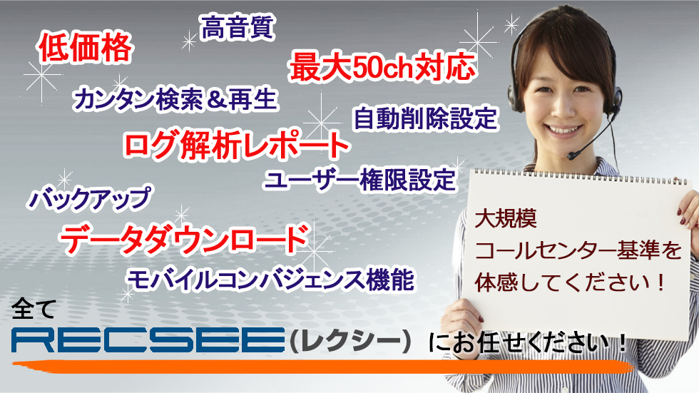 低価格　高音質　最大50ch対応　カンタン検索＆再生　自動削除設定　ログ解析レポート　ユーザ権限設定　バックアップ　データダウンロード　モバイルコンバジェンス機能　全てRECSEE（レクシー）にお任せください！　　大規模コールセンター基準を体感してください！